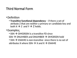 Third Normal Form
•Definition
• Transitive functional dependency – if there a set of
atribute Z that are neither a primary or candidate key and
both X  Z and Y  Z holds.
•Examples:
• SSN  DMGRSSN is a transitive FD since
SSN  DNUMBER and DNUMBER  DMGRSSN hold
• SSN  ENAME is non-transitive since there is no set of
attributes X where SSN  X and X  ENAME
 