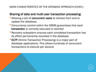 MAIN CHARACTERISTICS OF THE DATABASE APPROACH (CONT.)
Sharing of data and multi-user transaction processing:
 Allowing a set of concurrent users to retrieve from and to
update the database.
 Concurrency control within the DBMS guarantees that each
transaction is correctly executed or aborted
 Recovery subsystem ensures each completed transaction has
its effect permanently recorded in the database
 OLTP (Online Transaction Processing) is a major part of
database applications. This allows hundreds of concurrent
transactions to execute per second.
49
 