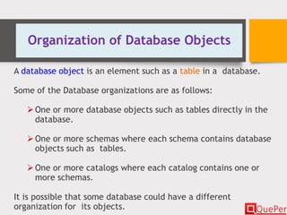 Organization of Database Objects
A database object is an element such as a table in a database.
Some of the Database organizations are as follows:
One or more database objects such as tables directly in the
database.
One or more schemas where each schema contains database
objects such as tables.
One or more catalogs where each catalog contains one or
more schemas.
It is possible that some database could have a different
organization for its objects.
 