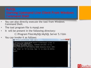 MySQL
Starting Command Line Client From Windows
Command Shell
• You can also directly execute the tool from Windows
Command Shell.
• The tool program file is mysql.exe
• It will be present in the following directory:
C:Program FilesMySQLMySQL Server 5.1bin
• You can invoke it as follows:
 
