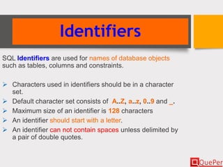Identifiers
SQL Identifiers are used for names of database objects
such as tables, columns and constraints.
 Characters used in identifiers should be in a character
set.
 Default character set consists of A..Z, a..z, 0..9 and _.
 Maximum size of an identifier is 128 characters
 An identifier should start with a letter.
 An identifier can not contain spaces unless delimited by
a pair of double quotes.
 