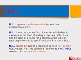 NULL
NULL represents unknown value for relation
attributes/columns.
NULL is used as a value for columns for which data is
unknown at the time of adding a row to a table. It can
also be used as a value for a column at the time of
updating a row and to test if a column in a row is NULL.
NULL cannot be used if a column is defined not to take
NULL values, i.e., the column is defined as a NOT NULL
column, i.e., non-nullabe column.
 