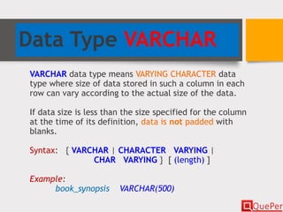 Data Type VARCHAR
VARCHAR data type means VARYING CHARACTER data
type where size of data stored in such a column in each
row can vary according to the actual size of the data.
If data size is less than the size specified for the column
at the time of its definition, data is not padded with
blanks.
Syntax: { VARCHAR | CHARACTER VARYING |
CHAR VARYING } [ (length) ]
Example:
book_synopsis VARCHAR(500)
 