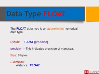 Data Type FLOAT
The FLOAT data type is an approximate numerical
data type.
Syntax: FLOAT [precision]
precision – This indicates precision of mantissa.
Size: 8 bytes
Examples:
distance FLOAT
 