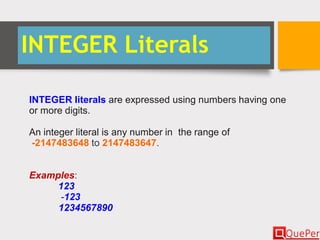 INTEGER Literals
INTEGER literals are expressed using numbers having one
or more digits.
An integer literal is any number in the range of
-2147483648 to 2147483647.
Examples:
123
-123
1234567890
 