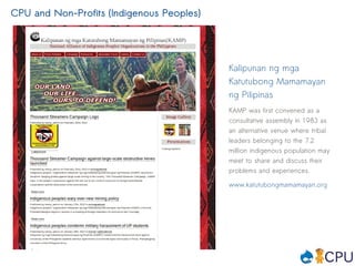 CPU and Non-Profits (Indigenous Peoples)




                                           Kalipunan ng mga
                                           Katutubong Mamamayan
                                           ng Pilipinas
                                           KAMP was first convened as a
                                           consultative assembly in 1983 as
                                           an alternative venue where tribal
                                           leaders belonging to the 7.2
                                           million indigenous population may
                                           meet to share and discuss their
                                           problems and experiences.

                                           www.katutubongmamamayan.org
 