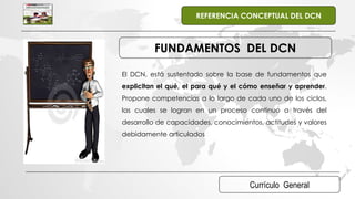 Currículo General
REFERENCIA CONCEPTUAL DEL DCN
FUNDAMENTOS DEL DCN
El DCN, está sustentado sobre la base de fundamentos que
explicitan el qué, el para qué y el cómo enseñar y aprender.
Propone competencias a lo largo de cada uno de los ciclos,
las cuales se logran en un proceso continuo a través del
desarrollo de capacidades, conocimientos, actitudes y valores
debidamente articulados
 