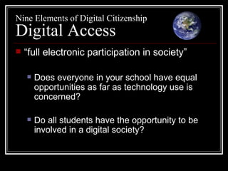 Nine Elements of Digital Citizenship Digital Access “ full electronic participation in society” Does everyone in your school have equal opportunities as far as technology use is concerned? Do all students have the opportunity to be involved in a digital society? 