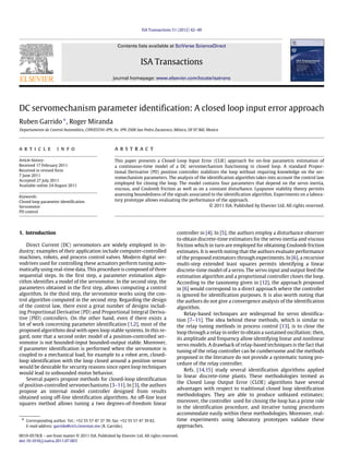 ISA Transactions 51 (2012) 42–49
Contents lists available at SciVerse ScienceDirect
ISA Transactions
journal homepage: www.elsevier.com/locate/isatrans
DC servomechanism parameter identification: A closed loop input error approach
Ruben Garrido∗
, Roger Miranda
Departamento de Control Automático, CINVESTAV-IPN, Av. IPN 2508 San Pedro Zacatenco, México, DF 07360, Mexico
a r t i c l e i n f o
Article history:
Received 17 February 2011
Received in revised form
7 June 2011
Accepted 27 July 2011
Available online 24 August 2011
Keywords:
Closed loop parameter identification
Servomotor
PD control
a b s t r a c t
This paper presents a Closed Loop Input Error (CLIE) approach for on-line parametric estimation of
a continuous-time model of a DC servomechanism functioning in closed loop. A standard Propor-
tional Derivative (PD) position controller stabilizes the loop without requiring knowledge on the ser-
vomechanism parameters. The analysis of the identification algorithm takes into account the control law
employed for closing the loop. The model contains four parameters that depend on the servo inertia,
viscous, and Coulomb friction as well as on a constant disturbance. Lyapunov stability theory permits
assessing boundedness of the signals associated to the identification algorithm. Experiments on a labora-
tory prototype allows evaluating the performance of the approach.
© 2011 ISA. Published by Elsevier Ltd. All rights reserved.
1. Introduction
Direct Current (DC) servomotors are widely employed in in-
dustry; examples of their application include computer-controlled
machines, robots, and process control valves. Modern digital ser-
vodrives used for controlling these actuators perform tuning auto-
matically using real-time data. This procedure is composed of three
sequential steps. In the first step, a parameter estimation algo-
rithm identifies a model of the servomotor. In the second step, the
parameters obtained in the first step, allows computing a control
algorithm. In the third step, the servomotor works using the con-
trol algorithm computed in the second step. Regarding the design
of the control law, there exist a great number of designs includ-
ing Proportional Derivative (PD) and Proportional Integral Deriva-
tive (PID) controllers. On the other hand, even if there exists a
lot of work concerning parameter identification [1,2], most of the
proposed algorithms deal with open loop stable systems. In this re-
gard, note that a second order model of a position-controlled ser-
vomotor is not bounded-input bounded-output stable. Moreover,
if parameter identification is performed when the servomotor is
coupled to a mechanical load, for example to a robot arm, closed-
loop identification with the loop closed around a position sensor
would be desirable for security reasons since open loop techniques
would lead to unbounded motor behavior.
Several papers propose methods for closed-loop identification
of position-controlled servomechanisms [3–11]. In [3], the authors
propose an internal model controller designed from results
obtained using off-line identification algorithms. An off-line least
squares method allows tuning a two degrees-of-freedom linear
∗ Corresponding author. Tel.: +52 55 57 47 37 39; fax: +52 55 57 47 39 82.
E-mail address: garrido@ctrl.cinvestav.mx (R. Garrido).
controller in [4]. In [5], the authors employ a disturbance observer
to obtain discrete-time estimators for the servo inertia and viscous
friction which in turn are employed for obtaining Coulomb friction
estimates. It is worth noting that the authors evaluate performance
of the proposed estimators through experiments. In [6], a recursive
multi-step extended least squares permits identifying a linear
discrete-time model of a servo. The servo input and output feed the
estimation algorithm and a proportional controller closes the loop.
According to the taxonomy given in [12], the approach proposed
in [6] would correspond to a direct approach where the controller
is ignored for identification purposes. It is also worth noting that
the authors do not give a convergence analysis of the identification
algorithm.
Relay-based techniques are widespread for servo identifica-
tion [7–11]. The idea behind these methods, which is similar to
the relay tuning methods in process control [13], is to close the
loop through a relay in order to obtain a sustained oscillation; then,
its amplitude and frequency allow identifying linear and nonlinear
servo models. A drawback of relay-based techniques is the fact that
tuning of the relay controller can be cumbersome and the methods
proposed in the literature do not provide a systematic tuning pro-
cedure of the relay controller.
Refs. [14,15] study several identification algorithms applied
to linear discrete-time plants. These methodologies termed as
the Closed Loop Output Error (CLOE) algorithms have several
advantages with respect to traditional closed loop identification
methodologies. They are able to produce unbiased estimates;
moreover, the controller used for closing the loop has a prime role
in the identification procedure, and iterative tuning procedures
accommodate easily within these methodologies. Moreover, real-
time experiments using laboratory prototypes validate these
approaches.
0019-0578/$ – see front matter © 2011 ISA. Published by Elsevier Ltd. All rights reserved.
doi:10.1016/j.isatra.2011.07.003
 