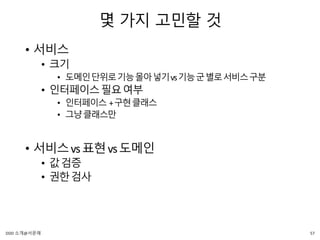 몇 가지 고민할 것
• 서비스
• 크기
• 도메인단위로기능몰아넣기vs기능군별로서비스구분
• 인터페이스필요여부
• 인터페이스 +구현클래스
• 그냥클래스만
• 서비스vs표현vs도메인
• 값검증
• 권한검사
57DDD 소개@서문래
 