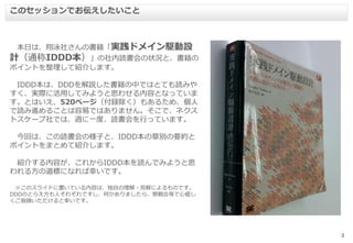 2
本日は、翔泳社さんの書籍「実践ドメイン駆動設
計（通称IDDD本）」の社内読書会の状況と、書籍の
ポイントを整理して紹介します。
IDDD本は、DDDを解説した書籍の中ではとても読みや
すく、実際に活用してみようと思わせる内容となっていま
す。とはいえ、520ページ（付録除く）もあるため、個人
で読み進めることは容易ではありません。そこで、ネクス
トスケープ社では、週に一度、読書会を行っています。
今回は、この読書会の様子と、IDDD本の章別の要約と
ポイントをまとめて紹介します。
紹介する内容が、これからIDDD本を読んでみようと思
われる方の道標になれば幸いです。
※このスライドに書いている内容は、独自の理解・見解によるものです。
DDDのとらえ方も人それぞれですし、何かありましたら、懇親会等で心優し
くご指摘いただけると幸いです。
このセッションでお伝えしたいこと
 