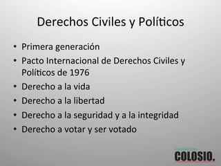 Derechos	
  Civiles	
  y	
  PolíOcos	
  
•  Primera	
  generación	
  
•  Pacto	
  Internacional	
  de	
  Derechos	
  Civiles	
  y	
  
PolíOcos	
  de	
  1976	
  
•  Derecho	
  a	
  la	
  vida	
  
•  Derecho	
  a	
  la	
  libertad	
  
•  Derecho	
  a	
  la	
  seguridad	
  y	
  a	
  la	
  integridad	
  
•  Derecho	
  a	
  votar	
  y	
  ser	
  votado	
  
 