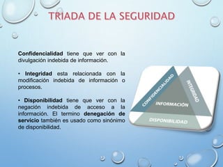 Confidencialidad tiene que ver con la
divulgación indebida de información.
• Integridad esta relacionada con la
modificación indebida de información o
procesos.
• Disponibilidad tiene que ver con la
negación indebida de acceso a la
información. El termino denegación de
servicio también es usado como sinónimo
de disponibilidad.
 