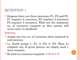 QUESTION 1
 Suppose there are three processes P1, P2 and P3.
P1 requires 2 resources, P2 requires 3 resources
P3 requires 4 resources. What are the minimum
no. of resources required so that system will
never enter in deadlock?
Solution:
 Assign one less no. of resources than required to
each process.
 i.e. firstly assign 1---P1, 2---P2, 3---P3. Then, to
complete any of given process we simply need 1
more resource.
 So total no resources required: 1+2+3+1=7
15
 