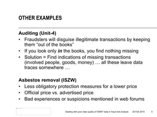 Auditing (Unit-4)
• Fraudsters will disguise illegitimate transactions by keeping
them “out of the books”
• If you look only in the books, you find nothing missing
• Solution = Find indications of missing transactions
(involved people, goods, money) … all these leave data
traces somewhere …
Asbestos removal (ISZW)
• Less obligatory protection measures for a lower price
• Official price vs. advertised price
• Bad experiences or suspicions mentioned in web forums
25 Feb 2015Dealing with poor data quality of OSINT data in fraud risk analysis 5
OTHER EXAMPLES
 