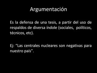 Argumentación Es la defensa de una tesis, a partir del uso de respaldos de diversa índole (sociales,  políticos, técnicos, etc). Ej: “Las centrales nucleares son negativas para nuestro país”. 