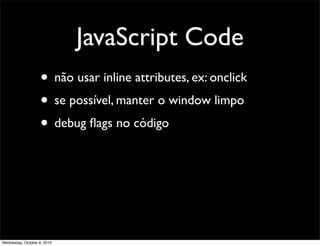 JavaScript Code
                    • não usar inline attributes, ex: onclick
                    • se possível, manter o window limpo
                    • debug ﬂags no código




Wednesday, October 6, 2010
 