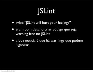 JSLint
                    • aviso: “JSLint will hurt your feelings”
                    • é um bom desaﬁo criar código que seja
                             warning free no JSLint
                    • a boa notícia é que há warnings que podem
                             “ignorar”




Wednesday, October 6, 2010
 