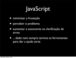 JavaScript
                    • minimizar a frustação
                    • perceber o problema
                    • aumentar a autonomia na clariﬁcação de
                             erros
                    • ... dado nem sempre termos as ferramentas
                             para dar a ajuda certa



Wednesday, October 6, 2010
 