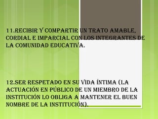 11.RecibiR y compaRtiR un tRato amable,
coRdial e impaRcial con los integRantes de
la comunidad educativa.
12.seR Respetado en su vida íntima (la
actuación en público de un miembRo de la
institución lo obliga a manteneR el buen
nombRe de la institución).
 