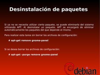 Desinstalación de paquetes
Si ya no se necesita utilizar cierto paquete, se puede eliminarlo del sistema
utilizando APT. Al desinstalar un paquete, APT se encargará de eliminar
automáticamente los paquetes del que depende el mismo.
Para realizar esta tarea sin borrar los archivos de configuración:
# apt-get remove gnome-panel
Si se desea borrar los archivos de configuración:
# apt-get –purge remove gnome-panel
 