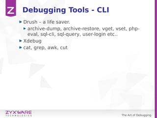 The Art of Debugging
Debugging Tools - CLI
Drush – a life saver.
archive-dump, archive-restore, vget, vset, php-
eval, sql-cli, sql-query, user-login etc..
Xdebug
cat, grep, awk, cut
 