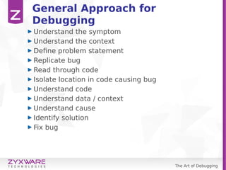 The Art of Debugging
General Approach for
Debugging
Understand the symptom
Understand the context
Define problem statement
Replicate bug
Read through code
Isolate location in code causing bug
Understand code
Understand data / context
Understand cause
Identify solution
Fix bug
 