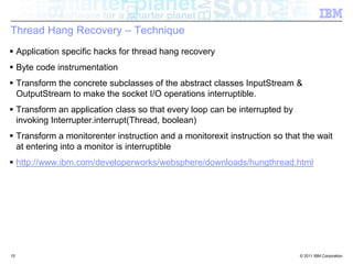 Thread Hang Recovery – Technique Application specific hacks for thread hang recoveryByte code instrumentationTransform the concrete subclasses of the abstract classes InputStream& OutputStreamto make the socket I/O operations interruptible. Transform an application class so that every loop can be interrupted by invoking Interrupter.interrupt(Thread, boolean)Transform a monitorenter instruction and a monitorexit instruction so that the wait at entering into a monitor is interruptiblehttp://www.ibm.com/developerworks/websphere/downloads/hungthread.html15