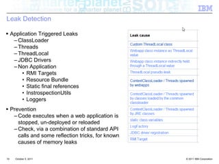 Leak DetectionApplication Triggered LeaksClassLoader ThreadsThreadLocal JDBC DriversNon ApplicationRMI TargetsResource BundleStatic final referencesInstrospectionUtilsLoggersPreventionCode executes when a web application is stopped, un-deployed or reloadedCheck, via a combination of standard API calls and some reflection tricks, for known causes of memory leaks19October 4, 2011