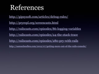 References
http://gipsysoft.com/articles/debug-rules/
http://pryrepl.org/screencasts.html
http://railscasts.com/episodes/86-logging-variables
http://railscasts.com/episodes/24-the-stack-trace
http://railscasts.com/episodes/280-pry-with-rails
http://samuelmullen.com/2012/07/getting-more-out-of-the-rails-console/
 