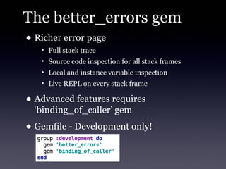 The better_errors gem
• Richer error page
   ‣ Full stack trace
   ‣ Source code inspection for all stack frames
   ‣ Local and instance variable inspection
   ‣ Live REPL on every stack frame

• Advanced features requires
  ‘binding_of_caller’ gem
• Gemfile - Development only!
 