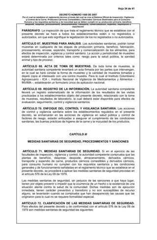 Hoja 34 de 41
DECRETO NÚMERO 1500 DE 2007
Por el cual se establece el reglamento técnico a través del cual se crea el Sistema Oficial de Inspección, Vigilancia
y Control de la Carne, Productos Cárnicos Comestibles y Derivados Cárnicos Destinados para el Consumo
Humano y los requisitos sanitarios y de inocuidad que se deben cumplir en su producción primaria, beneficio,
desposte, desprese, procesamiento, almacenamiento, transporte, comercialización, expendio, importación o
exportación
PARÁGRAFO. La inspección de que trata el reglamento técnico que se establece con el
presente decreto se hará a todos los establecimientos estén o no registrados o
autorizados, sin que esto signifique la legalización de los no registrados o no autorizados.
ARTÍCULO 67. MUESTRAS PARA ANÁLISIS. Las autoridades sanitarias, podrán tomar
muestras en cualquiera de las etapas de producción primaria, beneficio, fabricación,
procesamiento, envase, expendio, transporte y comercialización de los alimentos, para
efectos de inspección, vigilancia y control sanitario. La acción y periodicidad de muestreo
estará determinada por criterios tales como: riesgo para la salud pública, la sanidad
animal y tipo de proceso.
ARTÍCULO 68. ACTA DE TOMA DE MUESTRAS. De toda toma de muestras, la
autoridad sanitaria competente levantará un acta firmada por las partes que intervengan,
en la cual se hará constar la forma de muestreo y la cantidad de muestras tomadas y
dejará copia al interesado con una contra muestra. Para lo cual el Instituto Colombiano
Agropecuario - ICA -, Instituto Nacional de Vigilancia de Medicamentos y Alimentos -
INVIMA -, establecerán un formulario único de aplicación nacional.
ARTÍCULO 69. REGISTRO DE LA INFORMACIÓN. La autoridad sanitaria competente
llevará un registro sistematizado de la información de los resultados de las visitas
practicadas a los establecimientos objeto del presente decreto, relacionado con la toma
de muestras, resultados de laboratorio, la cual deberá estar disponible para efectos de
evaluación, seguimiento, control y vigilancia sanitarios.
ARTÍCULO 70. ENFOQUE DEL CONTROL Y VIGILANCIA SANITARIA. Las acciones
de control y vigilancia sanitaria sobre los establecimientos regulados en el presente
decreto, se enmarcarán en las acciones de vigilancia en salud pública y control de
factores de riesgo, estarán enfocadas a asegurar el cumplimiento de las condiciones
sanitarias, las buenas prácticas de higiene de la carne y la inocuidad de los productos.
CAPÍTULO III
MEDIDAS SANITARIAS DE SEGURIDAD, PROCEDIMIENTOS Y SANCIONES
ARTÍCULO 71. MEDIDAS SANITARIAS DE SEGURIDAD. Si en el ejercicio de las
facultades de inspección, vigilancia y control, la autoridad competente comprueba que las
plantas de beneficio, desprese, desposte, almacenamiento, derivados cárnicos,
transporte y expendio de carne, productos cárnicos comestibles y derivados cárnicos,
para consumo humano no cumplen con los requisitos sanitarios y las condiciones
generales y de funcionamiento señaladas en el reglamento técnico que se establece en el
presente decreto, se procederá a aplicar las medidas sanitarias de seguridad previstas en
el artículo 576 de la Ley 09 de 1979.
Las medidas sanitarias de seguridad, sin perjuicio de las sanciones a que haya lugar,
tienen por objeto prevenir o impedir que la ocurrencia de un hecho o la existencia de una
situación atente contra la salud de la comunidad. Dichas medidas son de ejecución
inmediata, tienen carácter preventivo y transitorio y no son susceptibles de recurso
alguno, se levantarán cuando se compruebe que han desaparecido las causas que las
originaron para lo cual no se requiere formalidad especial.
ARTÍCULO 72. CLASIFICACIÓN DE LAS MEDIDAS SANITARIAS DE SEGURIDAD.
Para efectos del presente decreto y de conformidad con el artículo 576 de la Ley 09 de
1979 son medidas sanitarias de seguridad las siguientes:
 