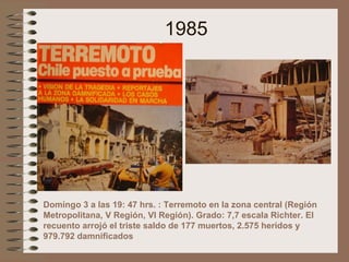 1985
Domingo 3 a las 19: 47 hrs. : Terremoto en la zona central (Región
Metropolitana, V Región, VI Región). Grado: 7,7 escala Richter. El
recuento arrojó el triste saldo de 177 muertos, 2.575 heridos y
979.792 damnificados
 