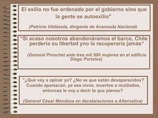 El exilio no fue ordenado por el gobierno sino que
la gente se autoexilio"
(Patricio Vildósola, dirigente de Avanzada Nacional)
“Si acaso nosotros abandonáramos el barco, Chile
perdería su libertad yno la recuperaría jamás“
(General Pinochet ante tres mil 500 mujeres en el edificio
Diego Portales)
"¿Qué voy a opinar yo? ¿No ve que están desaparecidos?
Cuando aparezcan, ya sea vivos, muertos o mutilados,
entonces le voy a decir lo que pienso?
(General César Mendoza en decalaraciones a Alternativa)
 