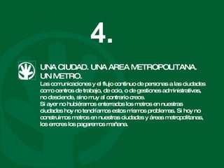 UNA CIUDAD. UNA AREA METROPOLITANA. UN METRO. Las comunicaciones y el flujo continuo de personas a las ciudades como centros de trabajo, de ocio, o de gestiones administrativas, no desciende, sino muy al contrario crece. Si ayer no hubiéramos enterrados los metros en nuestras ciudades hoy no tendríamos estos mismos problemas. Si hoy no construimos metros en nuestras ciudades y áreas metropolitanas, los errores los pagaremos mañana.  4. 