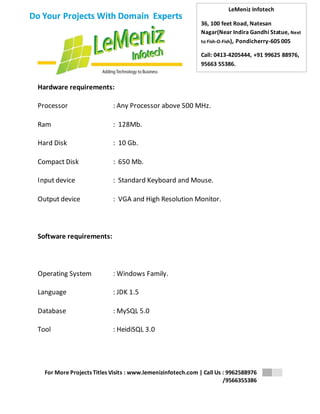 LeMeniz Infotech 
36, 100 feet Road, Natesan 
Nagar(Near Indira Gandhi Statue, Next 
to Fish-O-Fish), Pondicherry-605 005 
Call: 0413-4205444, +91 99625 88976, 
95663 55386. 
For More Projects Titles Visits : www.lemenizinfotech.com | Call Us : 9962588976 
/9566355386 
Do Your Projects With Domain Experts 
Hardware requirements: 
Processor : Any Processor above 500 MHz. 
Ram : 128Mb. 
Hard Disk : 10 Gb. 
Compact Disk : 650 Mb. 
Input device : Standard Keyboard and Mouse. 
Output device : VGA and High Resolution Monitor. 
Software requirements: 
Operating System : Windows Family. 
Language : JDK 1.5 
Database : MySQL 5.0 
Tool : HeidiSQL 3.0 
