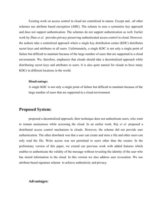 Existing work on access control in cloud are centralized in nature. Except and , all other
schemes use attribute based encryption (ABE). The scheme in uses a symmetric key approach
and does not support authentication. The schemes do not support authentication as well. Earlier
work by Zhao et al. provides privacy preserving authenticated access control in cloud. However,
the authors take a centralized approach where a single key distribution center (KDC) distributes
secret keys and attributes to all users. Unfortunately, a single KDC is not only a single point of
failure but difficult to maintain because of the large number of users that are supported in a cloud
environment. We, therefore, emphasize that clouds should take a decentralized approach while
distributing secret keys and attributes to users. It is also quite natural for clouds to have many
KDCs in different locations in the world.
Disadvantage:
A single KDC is not only a single point of failure but difficult to maintain because of the
large number of users that are supported in a cloud environment
Proposed System:
proposed a decentralized approach, their technique does not authenticate users, who want
to remain anonymous while accessing the cloud. In an earlier work, Ruj et al. proposed a
distributed access control mechanism in clouds. However, the scheme did not provide user
authentication. The other drawback was that a user can create and store a file and other users can
only read the file. Write access was not permitted to users other than the creator. In the
preliminary version of this paper, we extend our previous work with added features which
enables to authenticate the validity of the message without revealing the identity of the user who
has stored information in the cloud. In this version we also address user revocation. We use
attribute based signature scheme to achieve authenticity and privacy.
Advantages:
 