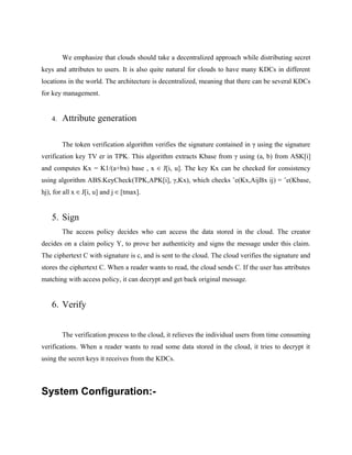 We emphasize that clouds should take a decentralized approach while distributing secret
keys and attributes to users. It is also quite natural for clouds to have many KDCs in different
locations in the world. The architecture is decentralized, meaning that there can be several KDCs
for key management.
4. Attribute generation
The token verification algorithm verifies the signature contained in γ using the signature
verification key TV er in TPK. This algorithm extracts Kbase from γ using (a, b) from ASK[i]
and computes Kx = K1/(a+bx) base , x ∈ J[i, u]. The key Kx can be checked for consistency
using algorithm ABS.KeyCheck(TPK,APK[i], γ,Kx), which checks ˆe(Kx,AijBx ij) = ˆe(Kbase,
hj), for all x ∈ J[i, u] and j ∈ [tmax].
5. Sign
The access policy decides who can access the data stored in the cloud. The creator
decides on a claim policy Y, to prove her authenticity and signs the message under this claim.
The ciphertext C with signature is c, and is sent to the cloud. The cloud verifies the signature and
stores the ciphertext C. When a reader wants to read, the cloud sends C. If the user has attributes
matching with access policy, it can decrypt and get back original message.
6. Verify
The verification process to the cloud, it relieves the individual users from time consuming
verifications. When a reader wants to read some data stored in the cloud, it tries to decrypt it
using the secret keys it receives from the KDCs.
System Configuration:-
 