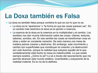 La Doxa también es Falsa
 La doxa es también falsa porque combina lo que es con lo que no es.
 La doxa es la “apariencia” o “la forma en que las cosas parecen ser”. En
un sentido más restrictivo la doxa es la opinión o creencia.
 La esencia de la doxa es la creencia en la multiplicidad y el cambio. Los
sentidos nos dan mucha información sobre las cosas: colores, texturas,
sabores, sonidos, etc. En ese sentido las cosas se transforman unas en
otras y están en constante variación. De esta manera una mesa de
madera parece crearse y destruirse. Sin embargo, este movimiento y
cambio son superficiales que constituyen la creación y la destrucción
son solo ilusorios, porque la realidad que subyace aquello de lo que
verdaderamente está hecho la mesa es indestructible. Lo que existe
siempre existirá. ¿Cómo lo sé? Lo sé a través del razonamiento que me
permite alcanzar este mundo estático, incambiable y subyacente de la
realidad material. Es la vía de la aletheia.
 
