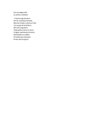Por eso alegre diré
Lo vamos a celebrar.
A tomar jugo de parra
Por fin, al parque Consiño,
Marcha el viejo, marcha el niño
I el cuerpo de la fanfarra.
Alli sufre la guitarra.
Todos gritan como un zorro,
Si algún matrimonio al morro
Demasiado va a beber,
El tendrá que amanecer
Al otro dia con gorro.
 