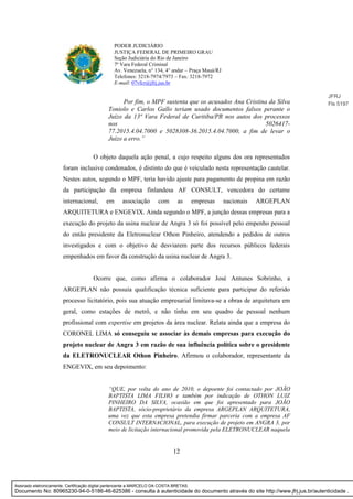 12
PODER JUDICIÁRIO
JUSTIÇA FEDERAL DE PRIMEIRO GRAU
Seção Judiciária do Rio de Janeiro
7ª Vara Federal Criminal
Av. Venezuela, n° 134, 4° andar – Praça Mauá/RJ
Telefones: 3218-7974/7973 – Fax: 3218-7972
E-mail: 07vfcr@jfrj.jus.br
Por fim, o MPF sustenta que os acusados Ana Cristina da Silva
Toniolo e Carlos Gallo teriam usado documentos falsos perante o
Juízo da 13ª Vara Federal de Curitiba/PR nos autos dos processos
nos 5026417-
77.2015.4.04.7000 e 5028308-36.2015.4.04.7000, a fim de levar o
Juízo a erro.”
O objeto daquela ação penal, a cujo respeito alguns dos ora representados
foram inclusive condenados, é distinto do que é veiculado nesta representação cautelar.
Nestes autos, segundo o MPF, teria havido ajuste para pagamento de propina em razão
da participação da empresa finlandesa AF CONSULT, vencedora do certame
internacional, em associação com as empresas nacionais ARGEPLAN
ARQUITETURA e ENGEVIX. Ainda segundo o MPF, a junção dessas empresas para a
execução do projeto da usina nuclear de Angra 3 só foi possível pelo empenho pessoal
do então presidente da Eletronuclear Othon Pinheiro, atendendo a pedidos de outros
investigados e com o objetivo de desviarem parte dos recursos públicos federais
empenhados em favor da construção da usina nuclear de Angra 3.
Ocorre que, como afirma o colaborador José Antunes Sobrinho, a
ARGEPLAN não possuía qualificação técnica suficiente para participar do referido
processo licitatório, pois sua atuação empresarial limitava-se a obras de arquitetura em
geral, como estações de metrô, e não tinha em seu quadro de pessoal nenhum
profissional com expertise em projetos da área nuclear. Relata ainda que a empresa do
CORONEL LIMA só conseguiu se associar às demais empresas para execução do
projeto nuclear de Angra 3 em razão de sua influência política sobre o presidente
da ELETRONUCLEAR Othon Pinheiro. Afirmou o colaborador, representante da
ENGEVIX, em seu depoimento:
“QUE, por volta do ano de 2010, o depoente foi contactado por JOÃO
BAPTISTA LIMA FILHO e também por indicação de OTHON LUIZ
PINHEIRO DA SILVA, ocasião em que foi apresentado para JOÃO
BAPTISTA, sócio-proprietário da empresa ARGEPLAN ARQUITETURA,
uma vez que esta empresa pretendia firmar parceria com a empresa AF
CONSULT INTERNACIONAL, para execução de projeto em ANGRA 3, por
meio de licitação internacional promovida pela ELETRONUCLEAR naquela
JFRJ
Fls 5197
Assinado eletronicamente. Certificação digital pertencente a MARCELO DA COSTA BRETAS.
Documento No: 80965230-94-0-5186-46-625386 - consulta à autenticidade do documento através do site http://www.jfrj.jus.br/autenticidade .
 