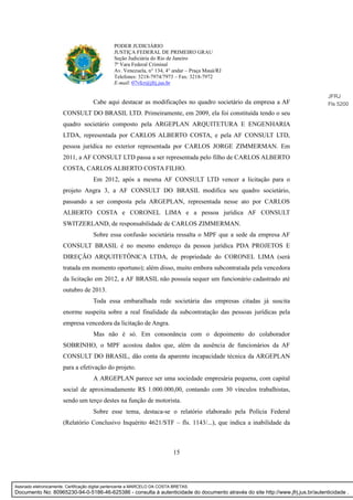 15
PODER JUDICIÁRIO
JUSTIÇA FEDERAL DE PRIMEIRO GRAU
Seção Judiciária do Rio de Janeiro
7ª Vara Federal Criminal
Av. Venezuela, n° 134, 4° andar – Praça Mauá/RJ
Telefones: 3218-7974/7973 – Fax: 3218-7972
E-mail: 07vfcr@jfrj.jus.br
Cabe aqui destacar as modificações no quadro societário da empresa a AF
CONSULT DO BRASIL LTD. Primeiramente, em 2009, ela foi constituída tendo o seu
quadro societário composto pela ARGEPLAN ARQUITETURA E ENGENHARIA
LTDA, representada por CARLOS ALBERTO COSTA, e pela AF CONSULT LTD,
pessoa jurídica no exterior representada por CARLOS JORGE ZIMMERMAN. Em
2011, a AF CONSULT LTD passa a ser representada pelo filho de CARLOS ALBERTO
COSTA, CARLOS ALBERTO COSTA FILHO.
Em 2012, após a mesma AF CONSULT LTD vencer a licitação para o
projeto Angra 3, a AF CONSULT DO BRASIL modifica seu quadro societário,
passando a ser composta pela ARGEPLAN, representada nesse ato por CARLOS
ALBERTO COSTA e CORONEL LIMA e a pessoa jurídica AF CONSULT
SWITZERLAND, de responsabilidade de CARLOS ZIMMERMAN.
Sobre essa confusão societária ressalta o MPF que a sede da empresa AF
CONSULT BRASIL é no mesmo endereço da pessoa jurídica PDA PROJETOS E
DIREÇÃO ARQUITETÔNICA LTDA, de propriedade do CORONEL LIMA (será
tratada em momento oportuno); além disso, muito embora subcontratada pela vencedora
da licitação em 2012, a AF BRASIL não possuía sequer um funcionário cadastrado até
outubro de 2013.
Toda essa embaralhada rede societária das empresas citadas já suscita
enorme suspeita sobre a real finalidade da subcontratação das pessoas jurídicas pela
empresa vencedora da licitação de Angra.
Mas não é só. Em consonância com o depoimento do colaborador
SOBRINHO, o MPF acostou dados que, além da ausência de funcionários da AF
CONSULT DO BRASIL, dão conta da aparente incapacidade técnica da ARGEPLAN
para a efetivação do projeto.
A ARGEPLAN parece ser uma sociedade empresária pequena, com capital
social de aproximadamente R$ 1.000.000,00, contando com 30 vínculos trabalhistas,
sendo um terço destes na função de motorista.
Sobre esse tema, destaca-se o relatório elaborado pela Polícia Federal
(Relatório Conclusivo Inquérito 4621/STF – fls. 1143/...), que indica a inabilidade da
JFRJ
Fls 5200
Assinado eletronicamente. Certificação digital pertencente a MARCELO DA COSTA BRETAS.
Documento No: 80965230-94-0-5186-46-625386 - consulta à autenticidade do documento através do site http://www.jfrj.jus.br/autenticidade .
 