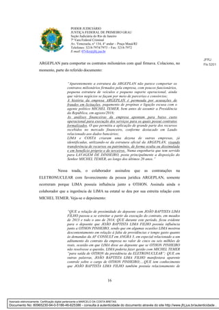 16
PODER JUDICIÁRIO
JUSTIÇA FEDERAL DE PRIMEIRO GRAU
Seção Judiciária do Rio de Janeiro
7ª Vara Federal Criminal
Av. Venezuela, n° 134, 4° andar – Praça Mauá/RJ
Telefones: 3218-7974/7973 – Fax: 3218-7972
E-mail: 07vfcr@jfrj.jus.br
ARGEPLAN para comportar os contratos milionários com qual firmava. Colaciono, no
momento, parte do referido documento:
“Aparentemente a estrutura da ARGEPLAN não parece comportar os
contratos milionários firmados pela empresa, com poucos funcionários,
pequena estrutura de veículos e pequeno suporte operacional, ainda
que vários negócios se façam por meio de parcerias e consórcios;
A história da empresa ARGEPLAN é permeada por acusações de
fraudes em licitações, pagamento de propinas e ligação escusa com o
agente político MICHEL TEMER, bem antes de assumir a Presidência
da República, em agosto/2016;
As análises financeiras da empresa apontam para baixo custo
operacional para execução dos serviços para os quais possui contratos
formalizados. O que permitiu a aplicação de grande parte dos recursos
recebidos no mercado financeiro, conforme destacado em Laudo
relacionado aos dados bancários;
LIMA e COSTA criaram uma dezena de outras empresas, já
identificadas, utilizando-se da estrutura oficial da ARGEPLAN, visando
transferência de recursos ou patrimônio, de forma oculta ou dissimulada
e em benefício próprio e de terceiros. Numa engenharia que tem servido
para LAVAGEM DE DINHEIRO, posta principalmente a disposição do
Senhor MICHEL TEMER, ao longo dos últimos 20 anos.”
Nessa toada, o colaborador assinalou que as contratações na
ELETRONUCLEAR com favorecimento da pessoa jurídica ARGEPLAN, somente
ocorreram porque LIMA possuía influência junto a OTHON. Assinala ainda o
colaborador que a ingerência de LIMA na estatal se deu por sua estreita relação com
MICHEL TEMER. Veja-se o depoimento:
“QUE a relação de proximidade do depoente com JOÃO BAPTISTA LIMA
FILHO passou a se estreitar a partir da execução do contrato, em meados
de 2013 e todo o ano de 2014; QUE durante este período, ficou evidente
para o depoente que JOÃO BAPTISTA LIMA FILHO possuía influência
junto a OTHON PINHEIRO, sendo que em algumas ocasiões LIMA mostrou
descontentamento em relação à falta de providências e tempo gasto quanto
às demandas da AF CONSULT em ANGRA 3, em especial relacionado a um
aditamento do contrato da empresa no valor de cinco ou seis milhões de
reais, ocasião em que LIMA disse ao depoente que se OTHON PINHEIRO
não resolvesse a questão, LIMA poderia fazer gestão com MICHEL TEMER
“para saída de OTHON da presidência da ELETRONUCLEAR”; QUE em
outras palavras, JOÃO BAPTISTA LIMA FILHO manifestava aparente
controle sobre o cargo de OTHON PINHEIRO;....QUE tem conhecimento
que JOÃO BAPTISTA LIMA FILHO também possuía relacionamento de
JFRJ
Fls 5201
Assinado eletronicamente. Certificação digital pertencente a MARCELO DA COSTA BRETAS.
Documento No: 80965230-94-0-5186-46-625386 - consulta à autenticidade do documento através do site http://www.jfrj.jus.br/autenticidade .
 