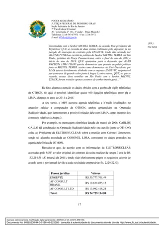 17
PODER JUDICIÁRIO
JUSTIÇA FEDERAL DE PRIMEIRO GRAU
Seção Judiciária do Rio de Janeiro
7ª Vara Federal Criminal
Av. Venezuela, n° 134, 4° andar – Praça Mauá/RJ
Telefones: 3218-7974/7973 – Fax: 3218-7972
E-mail: 07vfcr@jfrj.jus.br
proximidade com o Senhor MICHEL TEMER, na ocasião Vice-presidente da
República; QUE se recorda de duas visitas realizadas pelo depoente, já no
período de execução do contrato pela ENGEVIX, tendo sido levando por
JOÃO BAPTISTA ao escritório político do Senhor MICHEL TEMER em São
Paulo, próximo da Praça Panamericana, entre o final do ano de 2013 e
início do ano de 2014; QUE aparentou para o depoente que JOÃO
BAPTISTA LIMA FILHO queria demonstrar que possuía respaldo político
junto a MICHEL TEMER, assim como demonstrar ao Vice-Presidente que
LIMA estava devidamente alinhado com a empresa ENGEVIX, responsável
por contratos de grande valor junto à Angra 3, entre outros; QUE, ao que se
recorda, nessas duas reuniões em São Paulo com o Senhor MICHEL
TEMER, foram tratados apenas assuntos de conhecimento geral...”
De fato, chama a atenção os dados obtidos com a quebra de sigilo telefônico
de OTHON, no qual é possível identificar quase 400 ligações telefônicas entre ele e
LIMA, durante os anos de 2011 a 2015.
A seu turno, o MPF acostou agenda telefônica e e-mails localizados no
aparelho celular e computador de OTHON, ambos apreendidos na Operação
Radioatividade, que demonstram a possível relação dele com LIMA, antes mesmo dos
contratos relativos à Angra 3.
Por exemplo, na mensagem eletrônica datada de março de 2006, CARLOS
GALLO (já condenado na Operação Radioatividade pelo seu auxílio junto a OTHON)
avisa ao Presidente da ELETRONUCLEAR sobre a reunião com Coronel Limoneiro;
sendo tal alcunha associada ao CORONEL LIMA, consoante os dados gravados na
agenda telefônica de OTHON.
Ressalta-se que, de acordo com as informações da ELETRONUCLEAR
acostadas pelo MPF, o valor original do contrato da usina nuclear de Angra 3 era de R$
162.214.551,43 (março de 2011), tendo sido efetivamente pagos os seguintes valores de
acordo com o percentual devido a cada sociedade empresária (fls. 2229/2230):
Pessoa jurídica Valores
ENGEVIX R$ 30.777.701,49
AF CONSULT
BRASIL
R$ 10.859.075,15
AF CONSULT LTD R$ 13.092.418,24
Total: R$ 54.729.194,88
JFRJ
Fls 5202
Assinado eletronicamente. Certificação digital pertencente a MARCELO DA COSTA BRETAS.
Documento No: 80965230-94-0-5186-46-625386 - consulta à autenticidade do documento através do site http://www.jfrj.jus.br/autenticidade .
 