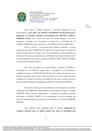 18
PODER JUDICIÁRIO
JUSTIÇA FEDERAL DE PRIMEIRO GRAU
Seção Judiciária do Rio de Janeiro
7ª Vara Federal Criminal
Av. Venezuela, n° 134, 4° andar – Praça Mauá/RJ
Telefones: 3218-7974/7973 – Fax: 3218-7972
E-mail: 07vfcr@jfrj.jus.br
Desse modo, é bastante plausível a conclusão ministerial de que,
possivelmente, o valor pago a AF CONSULT DO BRASIL foi direcionado para o
pagamento de vantagens indevidas provavelmente para MICHEL TEMER e
CORONEL LIMA, com o auxílio dos sócios da referida empresa, e essa seria
exatamente a intenção dos investigados ao promoverem a constituição da AF
CONSULT DO BRASIL tendo como sócias a AF CONSULT LTD e a ARGEPLAN.
Como se observa, e ao que parece pela narrativa ministerial, o sucesso
empresarial da empresa ARGEPLAN, em especial sua exitosa parceria no contrato de
Projeto da usina nuclear de Angra 3, bem como solicitações de valores indevidos que
teriam sido feitas pelo seu representante ao colaborador José Antunes Sobrinho, devia-
se à proximidade existente entre os requeridos CORONEL LIMA e MICHEL TEMER,
este então Vice-Presidente do Brasil.
Cabe frisar, que apesar no parquet destacar a atuação de OTHON na
contratação da AF CONSULT, entendo que o investigado já foi denunciado e
condenado nos autos n° 0510926-86.2015.4.02.5101, por condutas que parecem ser as
mesmas, ora relatadas. Desse modo, a fim de se evitar o bis in idem e diante de dúvida
considerável em relação à existência e gravidade dos fatos novos, entendo que não se
justifica impor tal medida de segregação para OTHON e sua filha ANA CRISTINA.
Noutro giro, verifico que o órgão ministerial, com fundamento no acordo de
colaboração com SOBRINHO, relata situações, além do projeto de Angra 3, nas quais
CORONEL LIMA viabilizou, aparentemente, o recebimento de vantagens indevidas
direcionadas a MICHEL TEMER, com a intermediação de outro investigado que
gozava de grande prestígio nos governos da União passados, o ex ministro MOREIRA
FRANCO.
Nesse diapasão, cabe explanação sobre os supostos pagamentos de
vantagens indevidas para os sujeitos citados, por meio de contratação pela
JFRJ
Fls 5203
Assinado eletronicamente. Certificação digital pertencente a MARCELO DA COSTA BRETAS.
Documento No: 80965230-94-0-5186-46-625386 - consulta à autenticidade do documento através do site http://www.jfrj.jus.br/autenticidade .
 