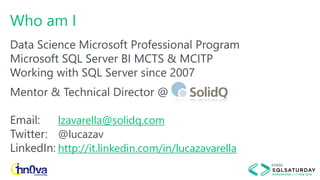 Who am I
Data Science Microsoft Professional Program
Microsoft SQL Server BI MCTS & MCITP
Working with SQL Server since 2007
Mentor & Technical Director @
Email: lzavarella@solidq.com
Twitter: @lucazav
LinkedIn: http://it.linkedin.com/in/lucazavarella
 