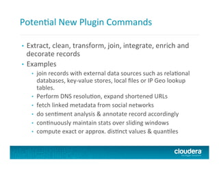 PotenTal	
  New	
  Plugin	
  Commands	
  
•  Extract,	
  clean,	
  transform,	
  join,	
  integrate,	
  enrich	
  and	
  
decorate	
  records	
  
•  Examples	
  
•  join	
  records	
  with	
  external	
  data	
  sources	
  such	
  as	
  relaTonal	
  
databases,	
  key-­‐value	
  stores,	
  local	
  ﬁles	
  or	
  IP	
  Geo	
  lookup	
  
tables.	
  	
  
•  Perform	
  DNS	
  resoluTon,	
  expand	
  shortened	
  URLs	
  
•  fetch	
  linked	
  metadata	
  from	
  social	
  networks	
  
•  do	
  senTment	
  analysis	
  &	
  annotate	
  record	
  accordingly	
  
•  conTnuously	
  maintain	
  stats	
  over	
  sliding	
  windows	
  
•  compute	
  exact	
  or	
  approx.	
  disTnct	
  values	
  &	
  quanTles	
  
 