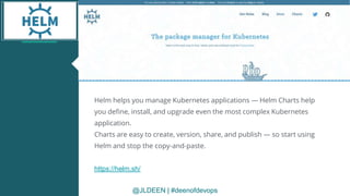 @JLDEEN | #deenofdevops
Helm helps you manage Kubernetes applications — Helm Charts help
you define, install, and upgrade even the most complex Kubernetes
application.
Charts are easy to create, version, share, and publish — so start using
Helm and stop the copy-and-paste.
https://helm.sh/
@JLDEEN | #deenofdevops
 