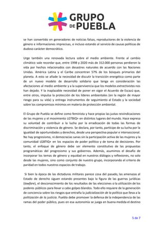 se han convertido en generadores de noticias falsas, reproductores de la violencia de
género e informaciones imprecisas, e incluso estando al servicio de causas políticas de
dudoso carácter democrático.
Urge también una renovada lectura sobre el medio ambiente. Frente al cambio
climático vale recordar que, entre 1998 y 2020 más de 312.000 personas perdieron la
vida por hechos relacionados con desastres naturales de acuerdo con las Naciones
Unidas. América Latina y el Caribe concentran 57% de los bosques primarios del
planeta. A esto se añade la necesidad de discutir la transición energética como parte
de un nuevo modelo de desarrollo solidario que tenga en consideración las
afectaciones al medio ambiente y a la supervivencia que los modelos extractivistas nos
han dejado. Y la inaplazable necesidad de poner en vigor el Acuerdo de Escazú que,
entre otros, impulsa la protección de los líderes ambientales (en la región de mayor
riesgo para su vida) y entrega instrumentos de seguimiento al Estado y la sociedad
sobre los compromisos mínimos en materia de protección ambiental.
El Grupo de Puebla se define como feminista y hace propias las justas reivindicaciones
de las mujeres y el movimiento LGTBIQ+ en distintos lugares del mundo. Hace expresa
su voluntad de contribuir a la lucha por la erradicación de todas las formas de
discriminación y violencia de género. Se declara, por tanto, partícipe de su lucha por la
igualdad de oportunidades y derechos, desde una perspectiva popular e interseccional.
No hay progresismo, ni democracias sanas sin la participación activa de las mujeres y la
comunidad LGBTIQ+ en los espacios de poder político y de toma de decisiones. Por
tanto, el enfoque de género debe ser elemento constitutivo de las propuestas
programáticas del progresismo y sus gobiernos. Además, asumimos el desafío de
incorporar los temas de género y equidad en nuestros diálogos y reflexiones, no solo
desde las mujeres, sino como conjunto de nuestro grupo, incorporando el criterio de
paridad en todos nuestros espacios de trabajo.
Si bien la época de las dictaduras militares parece cosa del pasado, las amenazas al
Estado de derecho siguen estando presentes bajo la figura de las guerras jurídicas
(lawfare), el desconocimiento de los resultados de las elecciones o la utilización de los
poderes públicos para llevar a cabo golpes blandos. Todo ello requiere de la generación
de conciencia sobre los riesgos que entraña la judicialización de la política que lleva a la
politización de la justicia. Puebla debe promover la defensa de la independencia de las
ramas del poder público, pues en esa autonomía se juega en buena medida el destino
5 de 7
 
