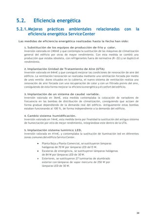 34
5.2. Eficiencia energética
5.2.1.Mejoras prácticas ambientales relacionadas con la
eficiencia energética ServiceCenter
Las medidas de eficiencia energética realizadas hasta la fecha han sido:
1. Substitución de los equipos de producción de frío y calor.
Inversión valorada en 240m€ y que contempla la sustitución de las máquinas de climatización
general del edificio por otras de mayor rendimiento. Con esta medida se cambió una
producción que estaba obsoleta, con refrigerantes fuera de normativa (R--22) y se duplicó el
rendimiento.
2. Implantación Unidad de Tratamiento de Aire (UTA)
Inversión valorada en 64m€ y que consiguió mejorar las condiciones de renovación de aire del
edificio. La ventilación/renovación se realizaba mediante una ventilación forzada por medio
de unos ventila- dores situados en la cubierta, el nuevo sistema de ventilación realiza una
renovación de aire forzada con una recuperación de calor y con un filtrado previo del aire,
consiguiendo de esta forma mejorar la eficiencia energética y el confort del edificio.
3. Implantación de un sistema de caudal variable.
Inversión valorada en 36m€, esta medida contemplaba la colocación de variadores de
frecuencia en las bombas de distribución de climatización, consiguiendo que actúen de
forma gradual dependiendo de la demanda real del edificio. Antiguamente estas bombas
estaban funcionando al 100 %, de forma independiente a la demanda del edificio.
4. Cambio sistema humidificación.
Inversión valorada en 14m€, esta medida tenía por finalidad la sustitución del antiguo sistema
de humectación por otro de mejor rendimiento, integrándose este dentro de la UTA.
5. Implantación sistema lumínico LED.
Inversión valorada en 41m€, y contemplaba la sustitución de iluminación led en diferentes
zonas comunes del edificio Service Center.
 Planta Baja y Planta Comercial, se sustituyeron lámparas
halógenas de 70 W por lámparas LED de15 W.
 Escaleras de emergencia, se sustituyeron lámparas halógenas
de 84 W por lámparas LED de 30 W.
 Exteriores, se sustituyeron 27 luminarias de alumbrado
exterior con lámparas de vapor mercurio de 250 W por
lámparas LED de 30 W.
 